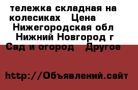 тележка складная на 4 колесиках › Цена ­ 400 - Нижегородская обл., Нижний Новгород г. Сад и огород » Другое   